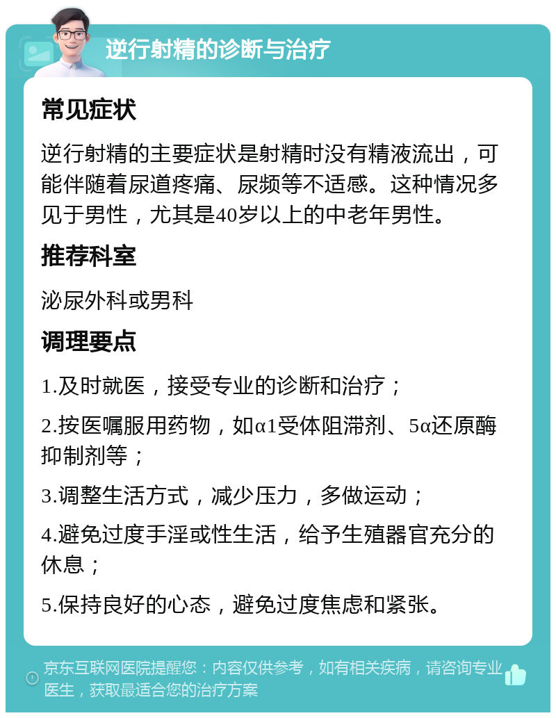 逆行射精的诊断与治疗 常见症状 逆行射精的主要症状是射精时没有精液流出，可能伴随着尿道疼痛、尿频等不适感。这种情况多见于男性，尤其是40岁以上的中老年男性。 推荐科室 泌尿外科或男科 调理要点 1.及时就医，接受专业的诊断和治疗； 2.按医嘱服用药物，如α1受体阻滞剂、5α还原酶抑制剂等； 3.调整生活方式，减少压力，多做运动； 4.避免过度手淫或性生活，给予生殖器官充分的休息； 5.保持良好的心态，避免过度焦虑和紧张。