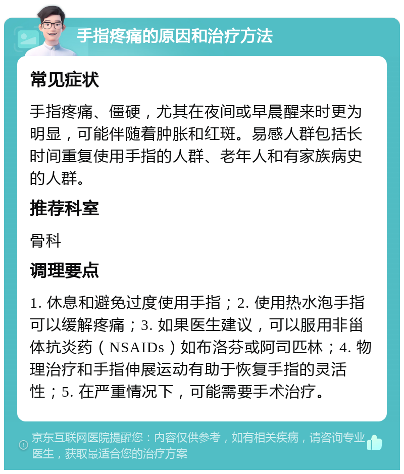 手指疼痛的原因和治疗方法 常见症状 手指疼痛、僵硬，尤其在夜间或早晨醒来时更为明显，可能伴随着肿胀和红斑。易感人群包括长时间重复使用手指的人群、老年人和有家族病史的人群。 推荐科室 骨科 调理要点 1. 休息和避免过度使用手指；2. 使用热水泡手指可以缓解疼痛；3. 如果医生建议，可以服用非甾体抗炎药（NSAIDs）如布洛芬或阿司匹林；4. 物理治疗和手指伸展运动有助于恢复手指的灵活性；5. 在严重情况下，可能需要手术治疗。