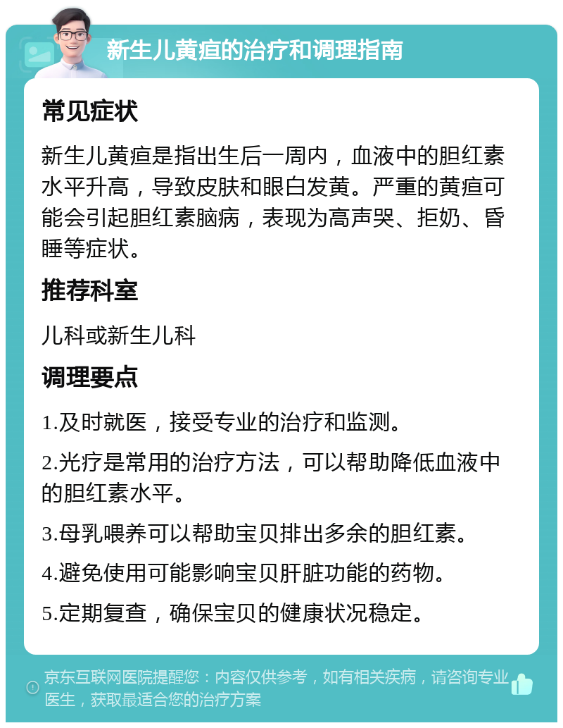 新生儿黄疸的治疗和调理指南 常见症状 新生儿黄疸是指出生后一周内，血液中的胆红素水平升高，导致皮肤和眼白发黄。严重的黄疸可能会引起胆红素脑病，表现为高声哭、拒奶、昏睡等症状。 推荐科室 儿科或新生儿科 调理要点 1.及时就医，接受专业的治疗和监测。 2.光疗是常用的治疗方法，可以帮助降低血液中的胆红素水平。 3.母乳喂养可以帮助宝贝排出多余的胆红素。 4.避免使用可能影响宝贝肝脏功能的药物。 5.定期复查，确保宝贝的健康状况稳定。