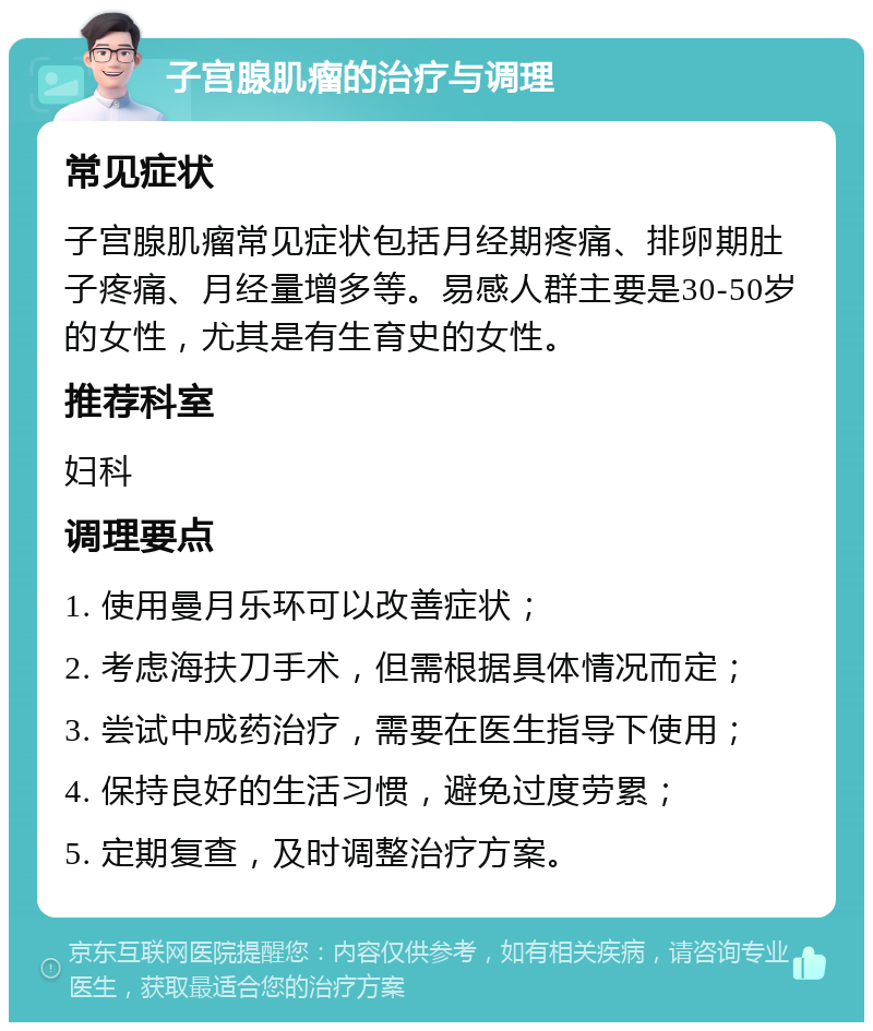 子宫腺肌瘤的治疗与调理 常见症状 子宫腺肌瘤常见症状包括月经期疼痛、排卵期肚子疼痛、月经量增多等。易感人群主要是30-50岁的女性，尤其是有生育史的女性。 推荐科室 妇科 调理要点 1. 使用曼月乐环可以改善症状； 2. 考虑海扶刀手术，但需根据具体情况而定； 3. 尝试中成药治疗，需要在医生指导下使用； 4. 保持良好的生活习惯，避免过度劳累； 5. 定期复查，及时调整治疗方案。