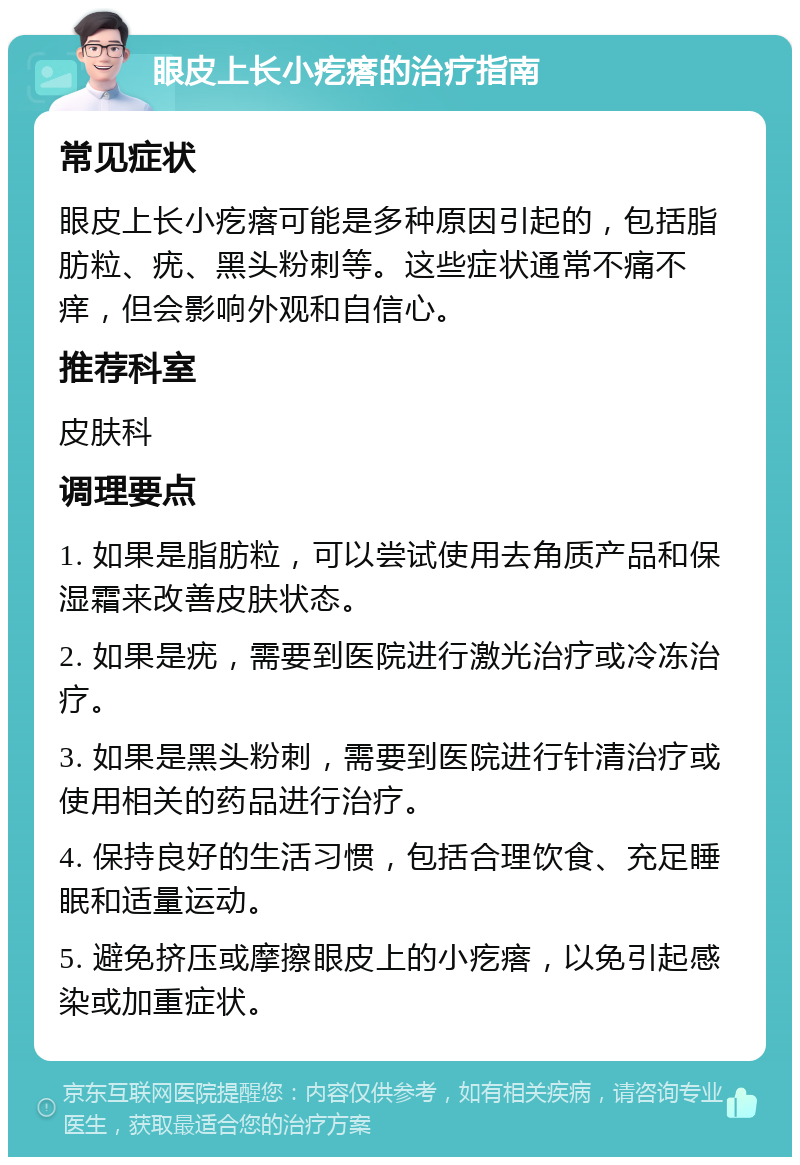 眼皮上长小疙瘩的治疗指南 常见症状 眼皮上长小疙瘩可能是多种原因引起的，包括脂肪粒、疣、黑头粉刺等。这些症状通常不痛不痒，但会影响外观和自信心。 推荐科室 皮肤科 调理要点 1. 如果是脂肪粒，可以尝试使用去角质产品和保湿霜来改善皮肤状态。 2. 如果是疣，需要到医院进行激光治疗或冷冻治疗。 3. 如果是黑头粉刺，需要到医院进行针清治疗或使用相关的药品进行治疗。 4. 保持良好的生活习惯，包括合理饮食、充足睡眠和适量运动。 5. 避免挤压或摩擦眼皮上的小疙瘩，以免引起感染或加重症状。