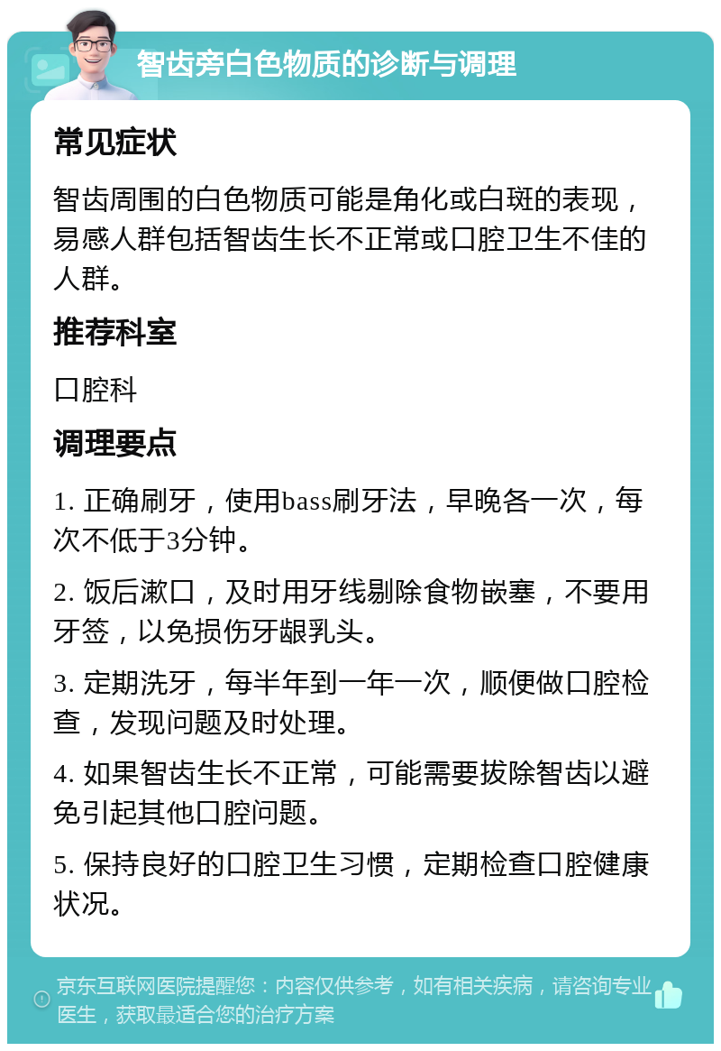 智齿旁白色物质的诊断与调理 常见症状 智齿周围的白色物质可能是角化或白斑的表现，易感人群包括智齿生长不正常或口腔卫生不佳的人群。 推荐科室 口腔科 调理要点 1. 正确刷牙，使用bass刷牙法，早晚各一次，每次不低于3分钟。 2. 饭后漱口，及时用牙线剔除食物嵌塞，不要用牙签，以免损伤牙龈乳头。 3. 定期洗牙，每半年到一年一次，顺便做口腔检查，发现问题及时处理。 4. 如果智齿生长不正常，可能需要拔除智齿以避免引起其他口腔问题。 5. 保持良好的口腔卫生习惯，定期检查口腔健康状况。