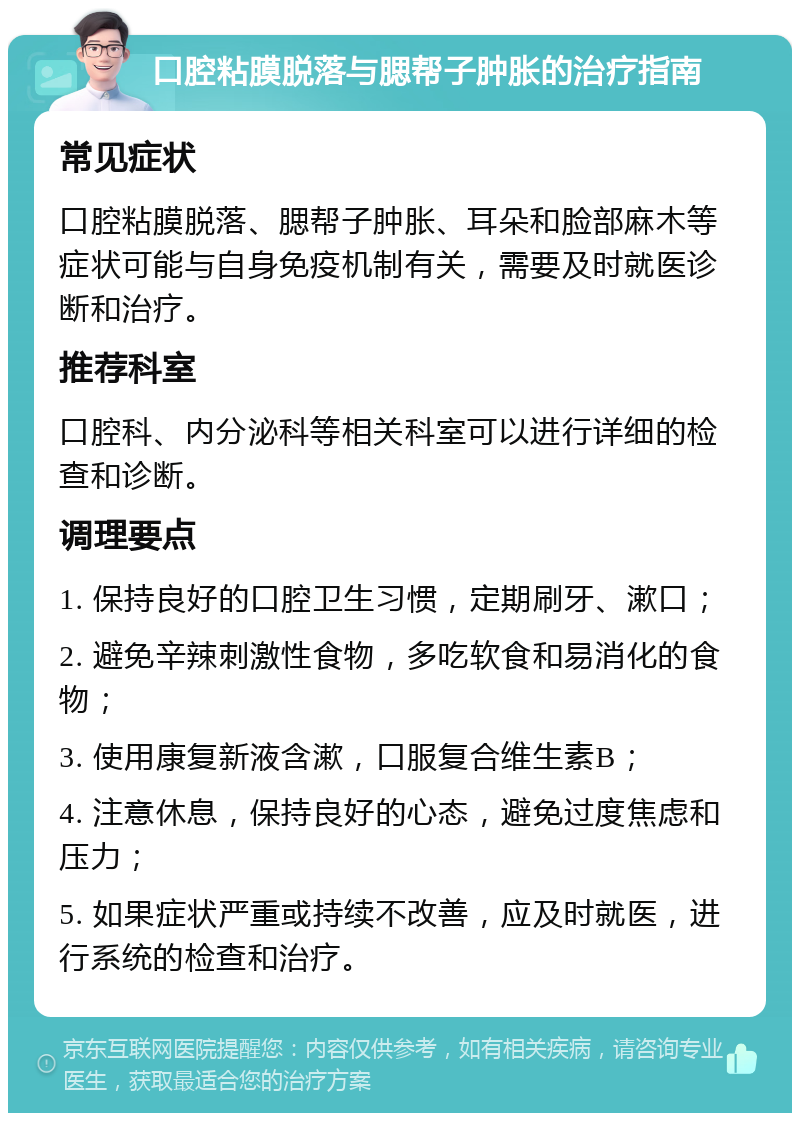 口腔粘膜脱落与腮帮子肿胀的治疗指南 常见症状 口腔粘膜脱落、腮帮子肿胀、耳朵和脸部麻木等症状可能与自身免疫机制有关，需要及时就医诊断和治疗。 推荐科室 口腔科、内分泌科等相关科室可以进行详细的检查和诊断。 调理要点 1. 保持良好的口腔卫生习惯，定期刷牙、漱口； 2. 避免辛辣刺激性食物，多吃软食和易消化的食物； 3. 使用康复新液含漱，口服复合维生素B； 4. 注意休息，保持良好的心态，避免过度焦虑和压力； 5. 如果症状严重或持续不改善，应及时就医，进行系统的检查和治疗。