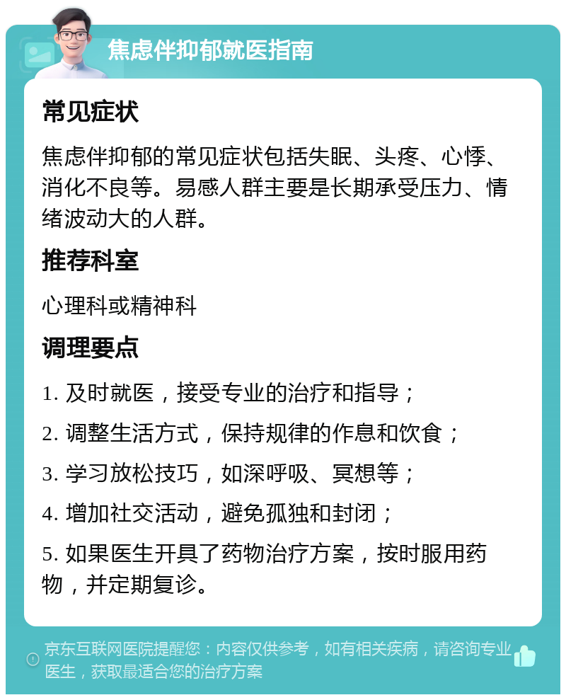 焦虑伴抑郁就医指南 常见症状 焦虑伴抑郁的常见症状包括失眠、头疼、心悸、消化不良等。易感人群主要是长期承受压力、情绪波动大的人群。 推荐科室 心理科或精神科 调理要点 1. 及时就医，接受专业的治疗和指导； 2. 调整生活方式，保持规律的作息和饮食； 3. 学习放松技巧，如深呼吸、冥想等； 4. 增加社交活动，避免孤独和封闭； 5. 如果医生开具了药物治疗方案，按时服用药物，并定期复诊。