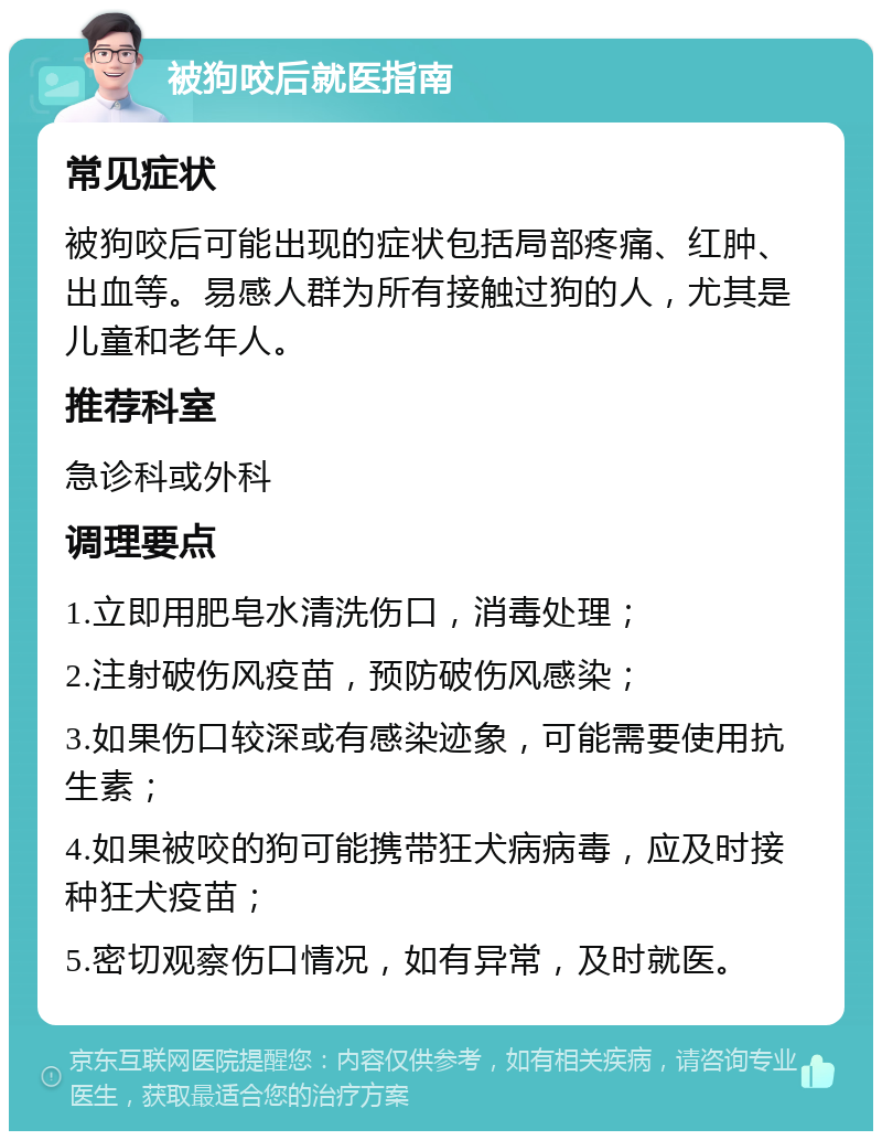 被狗咬后就医指南 常见症状 被狗咬后可能出现的症状包括局部疼痛、红肿、出血等。易感人群为所有接触过狗的人，尤其是儿童和老年人。 推荐科室 急诊科或外科 调理要点 1.立即用肥皂水清洗伤口，消毒处理； 2.注射破伤风疫苗，预防破伤风感染； 3.如果伤口较深或有感染迹象，可能需要使用抗生素； 4.如果被咬的狗可能携带狂犬病病毒，应及时接种狂犬疫苗； 5.密切观察伤口情况，如有异常，及时就医。