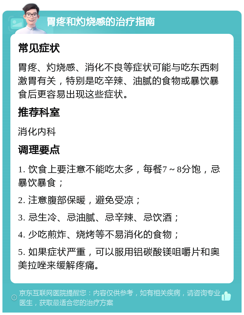 胃疼和灼烧感的治疗指南 常见症状 胃疼、灼烧感、消化不良等症状可能与吃东西刺激胃有关，特别是吃辛辣、油腻的食物或暴饮暴食后更容易出现这些症状。 推荐科室 消化内科 调理要点 1. 饮食上要注意不能吃太多，每餐7～8分饱，忌暴饮暴食； 2. 注意腹部保暖，避免受凉； 3. 忌生冷、忌油腻、忌辛辣、忌饮酒； 4. 少吃煎炸、烧烤等不易消化的食物； 5. 如果症状严重，可以服用铝碳酸镁咀嚼片和奥美拉唑来缓解疼痛。