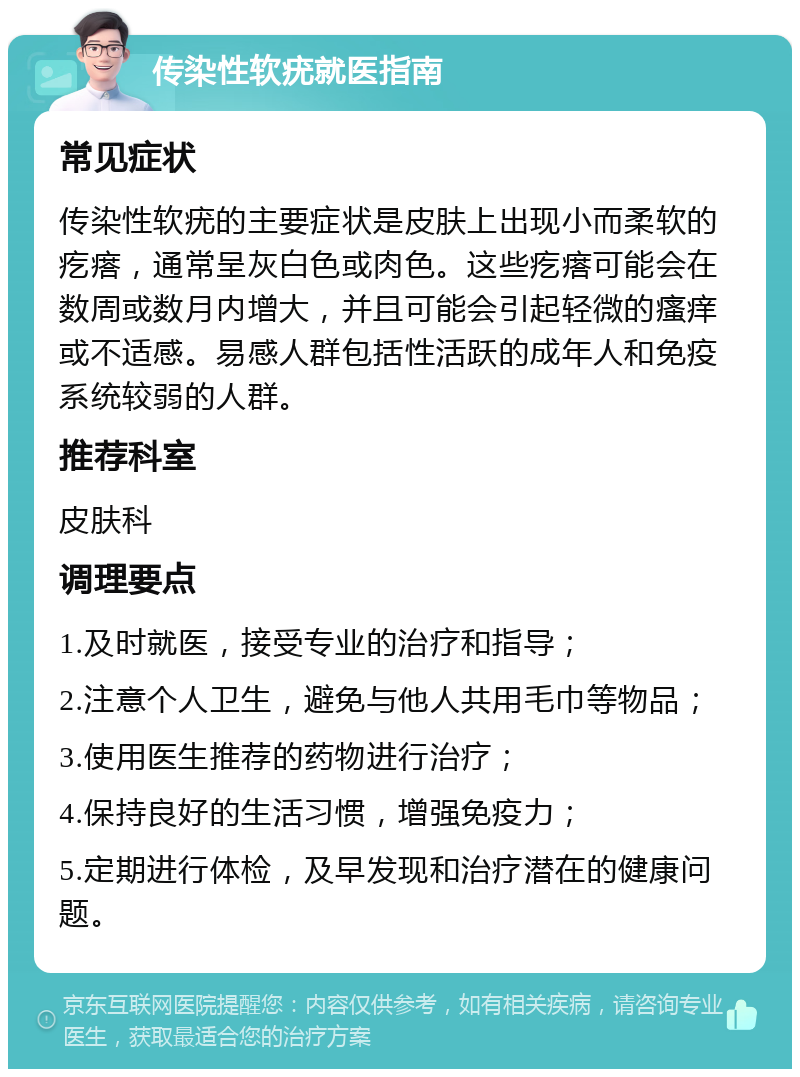 传染性软疣就医指南 常见症状 传染性软疣的主要症状是皮肤上出现小而柔软的疙瘩，通常呈灰白色或肉色。这些疙瘩可能会在数周或数月内增大，并且可能会引起轻微的瘙痒或不适感。易感人群包括性活跃的成年人和免疫系统较弱的人群。 推荐科室 皮肤科 调理要点 1.及时就医，接受专业的治疗和指导； 2.注意个人卫生，避免与他人共用毛巾等物品； 3.使用医生推荐的药物进行治疗； 4.保持良好的生活习惯，增强免疫力； 5.定期进行体检，及早发现和治疗潜在的健康问题。