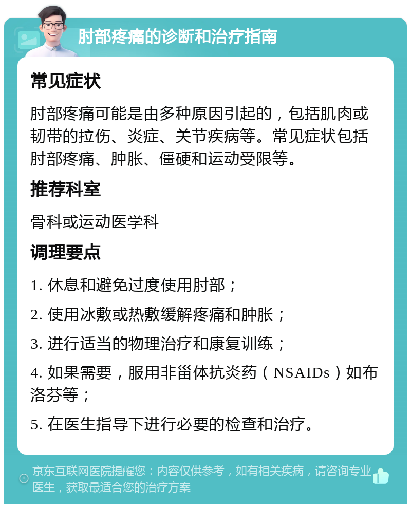 肘部疼痛的诊断和治疗指南 常见症状 肘部疼痛可能是由多种原因引起的，包括肌肉或韧带的拉伤、炎症、关节疾病等。常见症状包括肘部疼痛、肿胀、僵硬和运动受限等。 推荐科室 骨科或运动医学科 调理要点 1. 休息和避免过度使用肘部； 2. 使用冰敷或热敷缓解疼痛和肿胀； 3. 进行适当的物理治疗和康复训练； 4. 如果需要，服用非甾体抗炎药（NSAIDs）如布洛芬等； 5. 在医生指导下进行必要的检查和治疗。