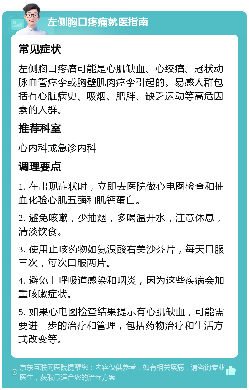 左侧胸口疼痛就医指南 常见症状 左侧胸口疼痛可能是心肌缺血、心绞痛、冠状动脉血管痉挛或胸壁肌肉痉挛引起的。易感人群包括有心脏病史、吸烟、肥胖、缺乏运动等高危因素的人群。 推荐科室 心内科或急诊内科 调理要点 1. 在出现症状时，立即去医院做心电图检查和抽血化验心肌五酶和肌钙蛋白。 2. 避免咳嗽，少抽烟，多喝温开水，注意休息，清淡饮食。 3. 使用止咳药物如氨溴酸右美沙芬片，每天口服三次，每次口服两片。 4. 避免上呼吸道感染和咽炎，因为这些疾病会加重咳嗽症状。 5. 如果心电图检查结果提示有心肌缺血，可能需要进一步的治疗和管理，包括药物治疗和生活方式改变等。