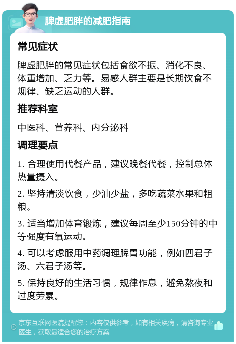 脾虚肥胖的减肥指南 常见症状 脾虚肥胖的常见症状包括食欲不振、消化不良、体重增加、乏力等。易感人群主要是长期饮食不规律、缺乏运动的人群。 推荐科室 中医科、营养科、内分泌科 调理要点 1. 合理使用代餐产品，建议晚餐代餐，控制总体热量摄入。 2. 坚持清淡饮食，少油少盐，多吃蔬菜水果和粗粮。 3. 适当增加体育锻炼，建议每周至少150分钟的中等强度有氧运动。 4. 可以考虑服用中药调理脾胃功能，例如四君子汤、六君子汤等。 5. 保持良好的生活习惯，规律作息，避免熬夜和过度劳累。