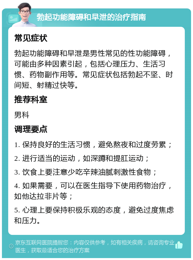 勃起功能障碍和早泄的治疗指南 常见症状 勃起功能障碍和早泄是男性常见的性功能障碍，可能由多种因素引起，包括心理压力、生活习惯、药物副作用等。常见症状包括勃起不坚、时间短、射精过快等。 推荐科室 男科 调理要点 1. 保持良好的生活习惯，避免熬夜和过度劳累； 2. 进行适当的运动，如深蹲和提肛运动； 3. 饮食上要注意少吃辛辣油腻刺激性食物； 4. 如果需要，可以在医生指导下使用药物治疗，如他达拉非片等； 5. 心理上要保持积极乐观的态度，避免过度焦虑和压力。