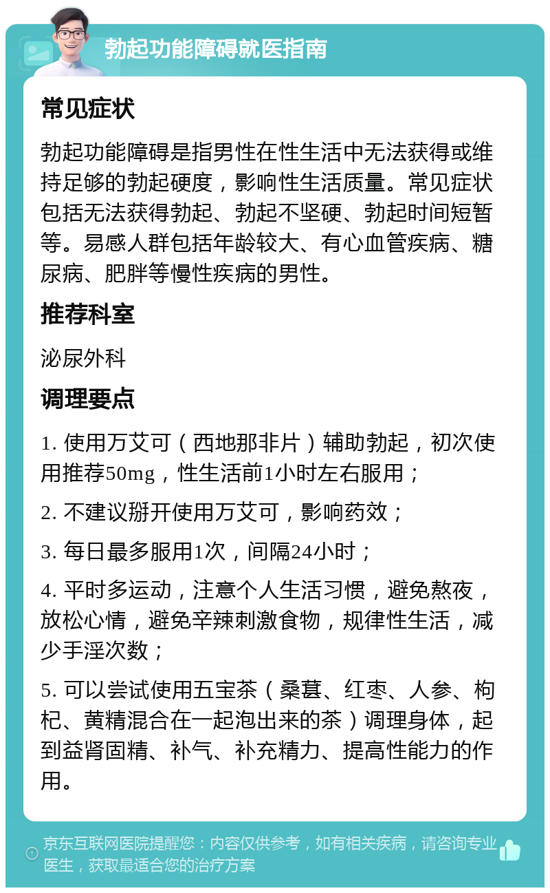 勃起功能障碍就医指南 常见症状 勃起功能障碍是指男性在性生活中无法获得或维持足够的勃起硬度，影响性生活质量。常见症状包括无法获得勃起、勃起不坚硬、勃起时间短暂等。易感人群包括年龄较大、有心血管疾病、糖尿病、肥胖等慢性疾病的男性。 推荐科室 泌尿外科 调理要点 1. 使用万艾可（西地那非片）辅助勃起，初次使用推荐50mg，性生活前1小时左右服用； 2. 不建议掰开使用万艾可，影响药效； 3. 每日最多服用1次，间隔24小时； 4. 平时多运动，注意个人生活习惯，避免熬夜，放松心情，避免辛辣刺激食物，规律性生活，减少手淫次数； 5. 可以尝试使用五宝茶（桑葚、红枣、人参、枸杞、黄精混合在一起泡出来的茶）调理身体，起到益肾固精、补气、补充精力、提高性能力的作用。