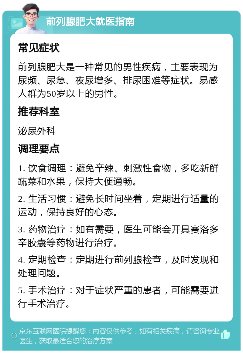 前列腺肥大就医指南 常见症状 前列腺肥大是一种常见的男性疾病，主要表现为尿频、尿急、夜尿增多、排尿困难等症状。易感人群为50岁以上的男性。 推荐科室 泌尿外科 调理要点 1. 饮食调理：避免辛辣、刺激性食物，多吃新鲜蔬菜和水果，保持大便通畅。 2. 生活习惯：避免长时间坐着，定期进行适量的运动，保持良好的心态。 3. 药物治疗：如有需要，医生可能会开具赛洛多辛胶囊等药物进行治疗。 4. 定期检查：定期进行前列腺检查，及时发现和处理问题。 5. 手术治疗：对于症状严重的患者，可能需要进行手术治疗。