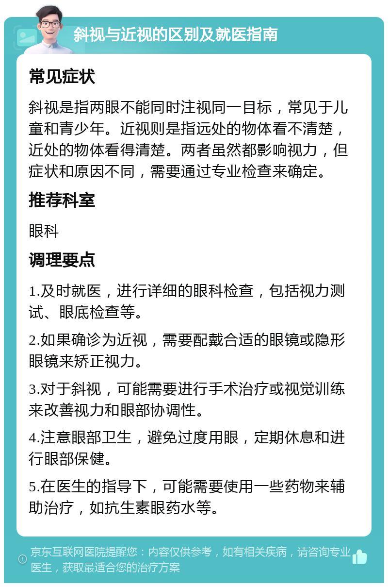 斜视与近视的区别及就医指南 常见症状 斜视是指两眼不能同时注视同一目标，常见于儿童和青少年。近视则是指远处的物体看不清楚，近处的物体看得清楚。两者虽然都影响视力，但症状和原因不同，需要通过专业检查来确定。 推荐科室 眼科 调理要点 1.及时就医，进行详细的眼科检查，包括视力测试、眼底检查等。 2.如果确诊为近视，需要配戴合适的眼镜或隐形眼镜来矫正视力。 3.对于斜视，可能需要进行手术治疗或视觉训练来改善视力和眼部协调性。 4.注意眼部卫生，避免过度用眼，定期休息和进行眼部保健。 5.在医生的指导下，可能需要使用一些药物来辅助治疗，如抗生素眼药水等。