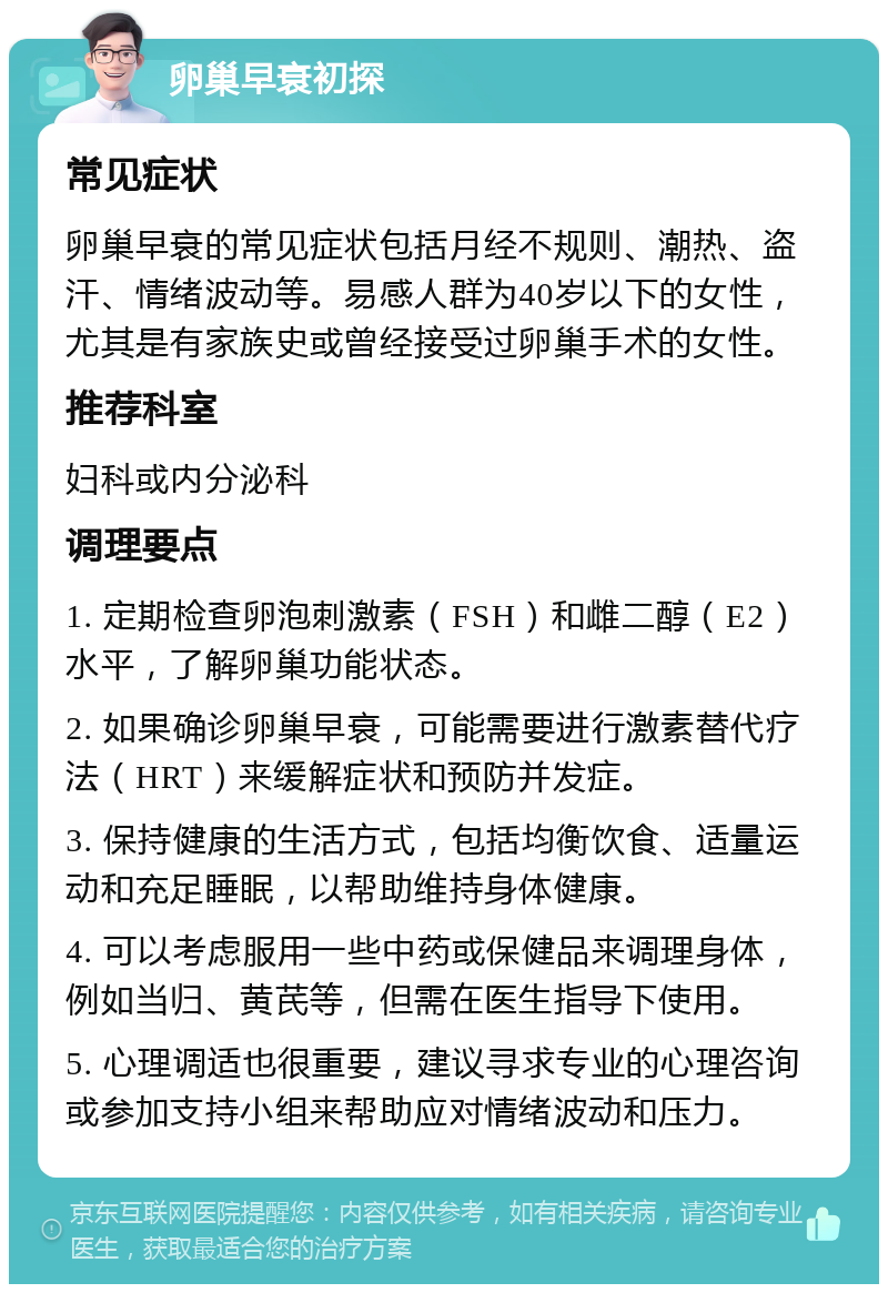 卵巢早衰初探 常见症状 卵巢早衰的常见症状包括月经不规则、潮热、盗汗、情绪波动等。易感人群为40岁以下的女性，尤其是有家族史或曾经接受过卵巢手术的女性。 推荐科室 妇科或内分泌科 调理要点 1. 定期检查卵泡刺激素（FSH）和雌二醇（E2）水平，了解卵巢功能状态。 2. 如果确诊卵巢早衰，可能需要进行激素替代疗法（HRT）来缓解症状和预防并发症。 3. 保持健康的生活方式，包括均衡饮食、适量运动和充足睡眠，以帮助维持身体健康。 4. 可以考虑服用一些中药或保健品来调理身体，例如当归、黄芪等，但需在医生指导下使用。 5. 心理调适也很重要，建议寻求专业的心理咨询或参加支持小组来帮助应对情绪波动和压力。