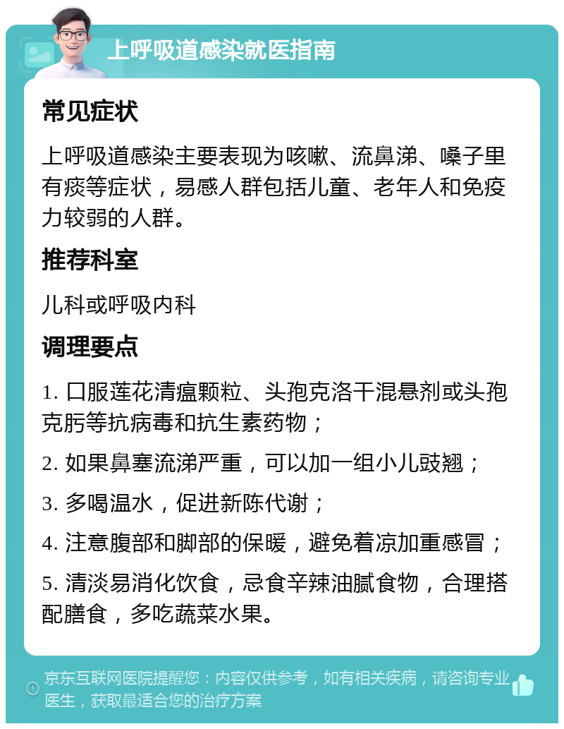 上呼吸道感染就医指南 常见症状 上呼吸道感染主要表现为咳嗽、流鼻涕、嗓子里有痰等症状，易感人群包括儿童、老年人和免疫力较弱的人群。 推荐科室 儿科或呼吸内科 调理要点 1. 口服莲花清瘟颗粒、头孢克洛干混悬剂或头孢克肟等抗病毒和抗生素药物； 2. 如果鼻塞流涕严重，可以加一组小儿豉翘； 3. 多喝温水，促进新陈代谢； 4. 注意腹部和脚部的保暖，避免着凉加重感冒； 5. 清淡易消化饮食，忌食辛辣油腻食物，合理搭配膳食，多吃蔬菜水果。