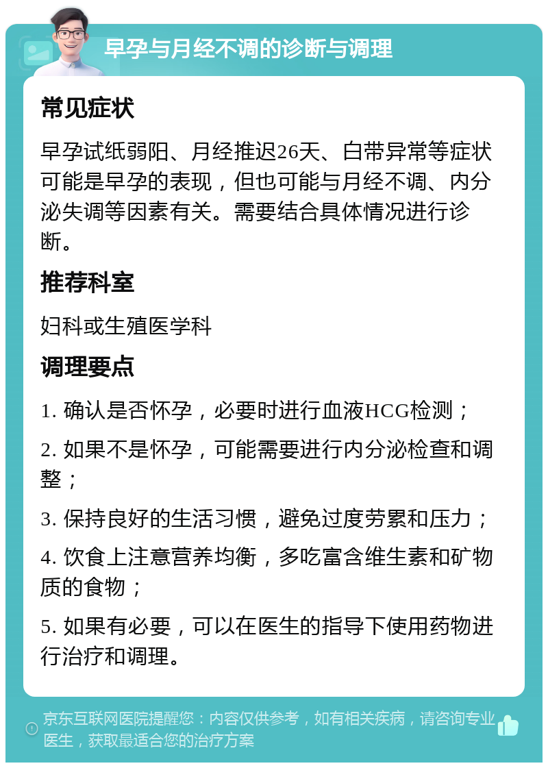 早孕与月经不调的诊断与调理 常见症状 早孕试纸弱阳、月经推迟26天、白带异常等症状可能是早孕的表现，但也可能与月经不调、内分泌失调等因素有关。需要结合具体情况进行诊断。 推荐科室 妇科或生殖医学科 调理要点 1. 确认是否怀孕，必要时进行血液HCG检测； 2. 如果不是怀孕，可能需要进行内分泌检查和调整； 3. 保持良好的生活习惯，避免过度劳累和压力； 4. 饮食上注意营养均衡，多吃富含维生素和矿物质的食物； 5. 如果有必要，可以在医生的指导下使用药物进行治疗和调理。