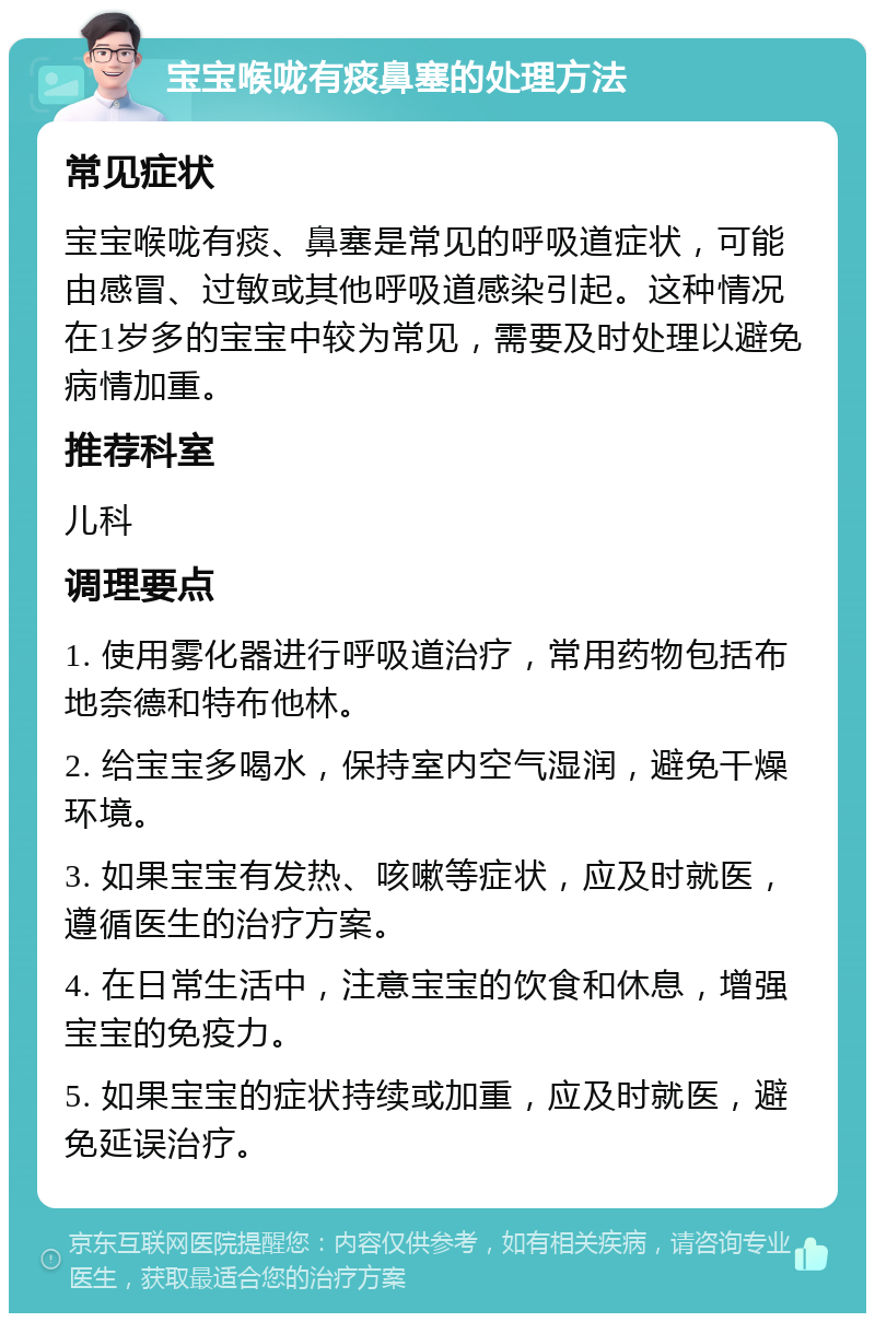 宝宝喉咙有痰鼻塞的处理方法 常见症状 宝宝喉咙有痰、鼻塞是常见的呼吸道症状，可能由感冒、过敏或其他呼吸道感染引起。这种情况在1岁多的宝宝中较为常见，需要及时处理以避免病情加重。 推荐科室 儿科 调理要点 1. 使用雾化器进行呼吸道治疗，常用药物包括布地奈德和特布他林。 2. 给宝宝多喝水，保持室内空气湿润，避免干燥环境。 3. 如果宝宝有发热、咳嗽等症状，应及时就医，遵循医生的治疗方案。 4. 在日常生活中，注意宝宝的饮食和休息，增强宝宝的免疫力。 5. 如果宝宝的症状持续或加重，应及时就医，避免延误治疗。