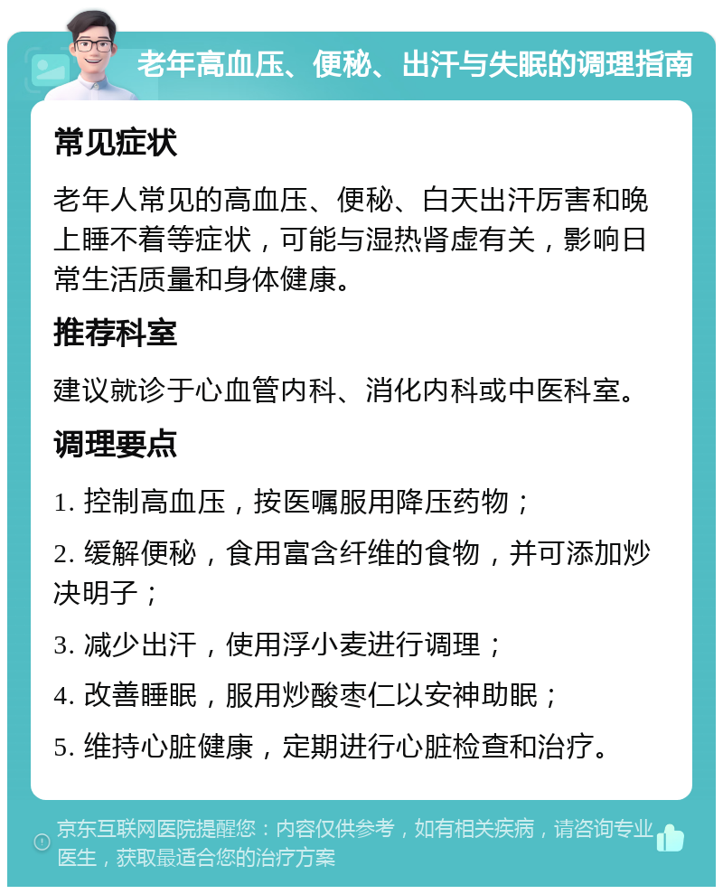 老年高血压、便秘、出汗与失眠的调理指南 常见症状 老年人常见的高血压、便秘、白天出汗厉害和晚上睡不着等症状，可能与湿热肾虚有关，影响日常生活质量和身体健康。 推荐科室 建议就诊于心血管内科、消化内科或中医科室。 调理要点 1. 控制高血压，按医嘱服用降压药物； 2. 缓解便秘，食用富含纤维的食物，并可添加炒决明子； 3. 减少出汗，使用浮小麦进行调理； 4. 改善睡眠，服用炒酸枣仁以安神助眠； 5. 维持心脏健康，定期进行心脏检查和治疗。