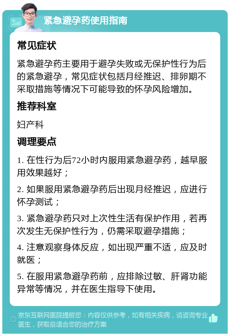 紧急避孕药使用指南 常见症状 紧急避孕药主要用于避孕失败或无保护性行为后的紧急避孕，常见症状包括月经推迟、排卵期不采取措施等情况下可能导致的怀孕风险增加。 推荐科室 妇产科 调理要点 1. 在性行为后72小时内服用紧急避孕药，越早服用效果越好； 2. 如果服用紧急避孕药后出现月经推迟，应进行怀孕测试； 3. 紧急避孕药只对上次性生活有保护作用，若再次发生无保护性行为，仍需采取避孕措施； 4. 注意观察身体反应，如出现严重不适，应及时就医； 5. 在服用紧急避孕药前，应排除过敏、肝肾功能异常等情况，并在医生指导下使用。