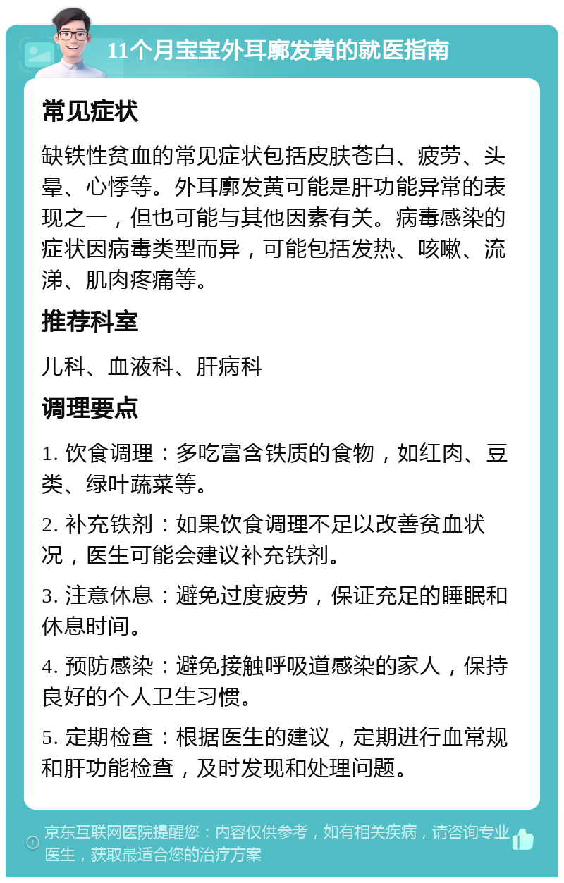 11个月宝宝外耳廓发黄的就医指南 常见症状 缺铁性贫血的常见症状包括皮肤苍白、疲劳、头晕、心悸等。外耳廓发黄可能是肝功能异常的表现之一，但也可能与其他因素有关。病毒感染的症状因病毒类型而异，可能包括发热、咳嗽、流涕、肌肉疼痛等。 推荐科室 儿科、血液科、肝病科 调理要点 1. 饮食调理：多吃富含铁质的食物，如红肉、豆类、绿叶蔬菜等。 2. 补充铁剂：如果饮食调理不足以改善贫血状况，医生可能会建议补充铁剂。 3. 注意休息：避免过度疲劳，保证充足的睡眠和休息时间。 4. 预防感染：避免接触呼吸道感染的家人，保持良好的个人卫生习惯。 5. 定期检查：根据医生的建议，定期进行血常规和肝功能检查，及时发现和处理问题。