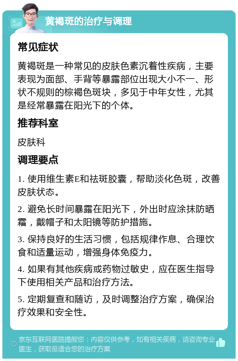 黄褐斑的治疗与调理 常见症状 黄褐斑是一种常见的皮肤色素沉着性疾病，主要表现为面部、手背等暴露部位出现大小不一、形状不规则的棕褐色斑块，多见于中年女性，尤其是经常暴露在阳光下的个体。 推荐科室 皮肤科 调理要点 1. 使用维生素E和祛斑胶囊，帮助淡化色斑，改善皮肤状态。 2. 避免长时间暴露在阳光下，外出时应涂抹防晒霜，戴帽子和太阳镜等防护措施。 3. 保持良好的生活习惯，包括规律作息、合理饮食和适量运动，增强身体免疫力。 4. 如果有其他疾病或药物过敏史，应在医生指导下使用相关产品和治疗方法。 5. 定期复查和随访，及时调整治疗方案，确保治疗效果和安全性。