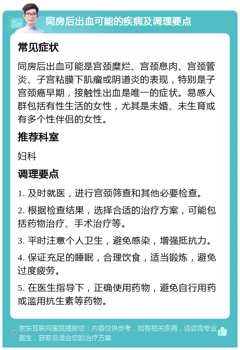 同房后出血可能的疾病及调理要点 常见症状 同房后出血可能是宫颈糜烂、宫颈息肉、宫颈管炎、子宫粘膜下肌瘤或阴道炎的表现，特别是子宫颈癌早期，接触性出血是唯一的症状。易感人群包括有性生活的女性，尤其是未婚、未生育或有多个性伴侣的女性。 推荐科室 妇科 调理要点 1. 及时就医，进行宫颈筛查和其他必要检查。 2. 根据检查结果，选择合适的治疗方案，可能包括药物治疗、手术治疗等。 3. 平时注意个人卫生，避免感染，增强抵抗力。 4. 保证充足的睡眠，合理饮食，适当锻炼，避免过度疲劳。 5. 在医生指导下，正确使用药物，避免自行用药或滥用抗生素等药物。