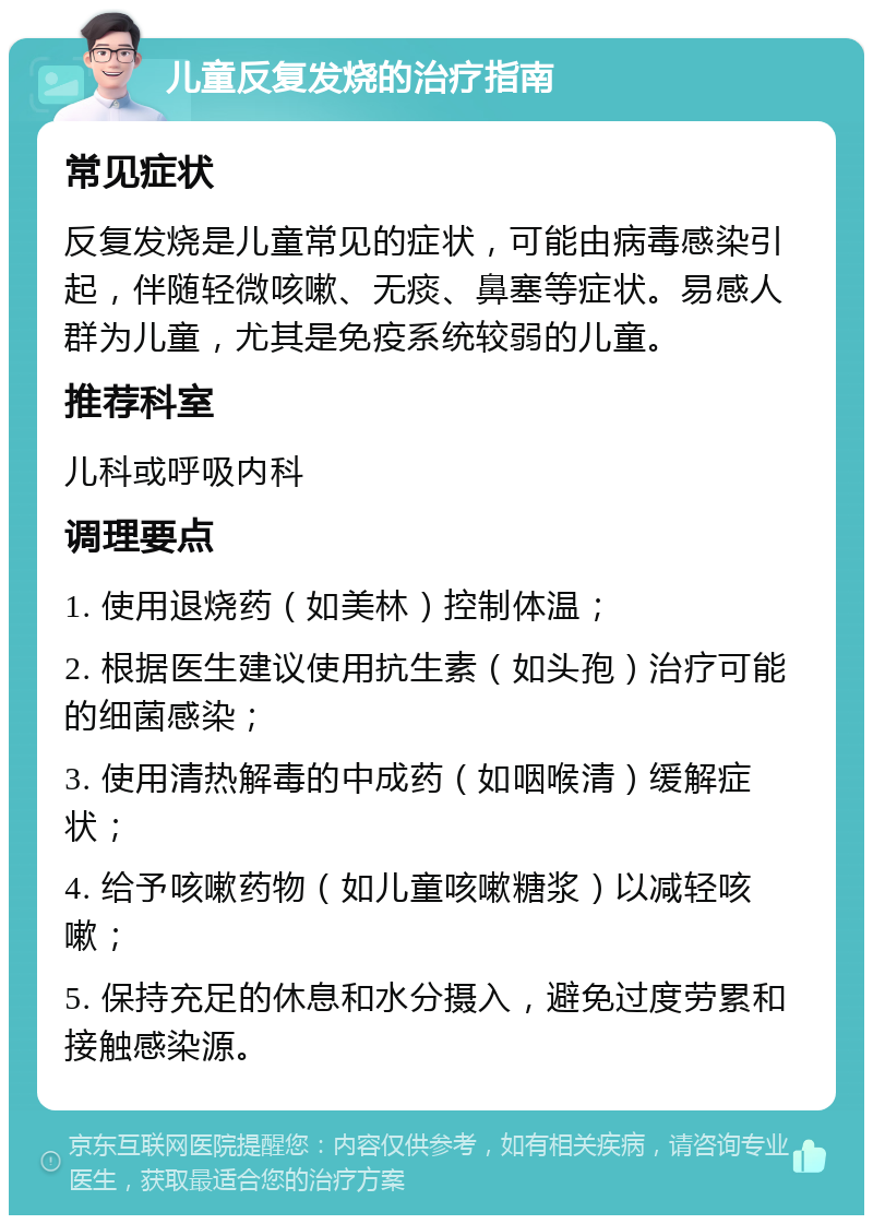 儿童反复发烧的治疗指南 常见症状 反复发烧是儿童常见的症状，可能由病毒感染引起，伴随轻微咳嗽、无痰、鼻塞等症状。易感人群为儿童，尤其是免疫系统较弱的儿童。 推荐科室 儿科或呼吸内科 调理要点 1. 使用退烧药（如美林）控制体温； 2. 根据医生建议使用抗生素（如头孢）治疗可能的细菌感染； 3. 使用清热解毒的中成药（如咽喉清）缓解症状； 4. 给予咳嗽药物（如儿童咳嗽糖浆）以减轻咳嗽； 5. 保持充足的休息和水分摄入，避免过度劳累和接触感染源。