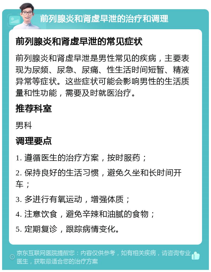 前列腺炎和肾虚早泄的治疗和调理 前列腺炎和肾虚早泄的常见症状 前列腺炎和肾虚早泄是男性常见的疾病，主要表现为尿频、尿急、尿痛、性生活时间短暂、精液异常等症状。这些症状可能会影响男性的生活质量和性功能，需要及时就医治疗。 推荐科室 男科 调理要点 1. 遵循医生的治疗方案，按时服药； 2. 保持良好的生活习惯，避免久坐和长时间开车； 3. 多进行有氧运动，增强体质； 4. 注意饮食，避免辛辣和油腻的食物； 5. 定期复诊，跟踪病情变化。