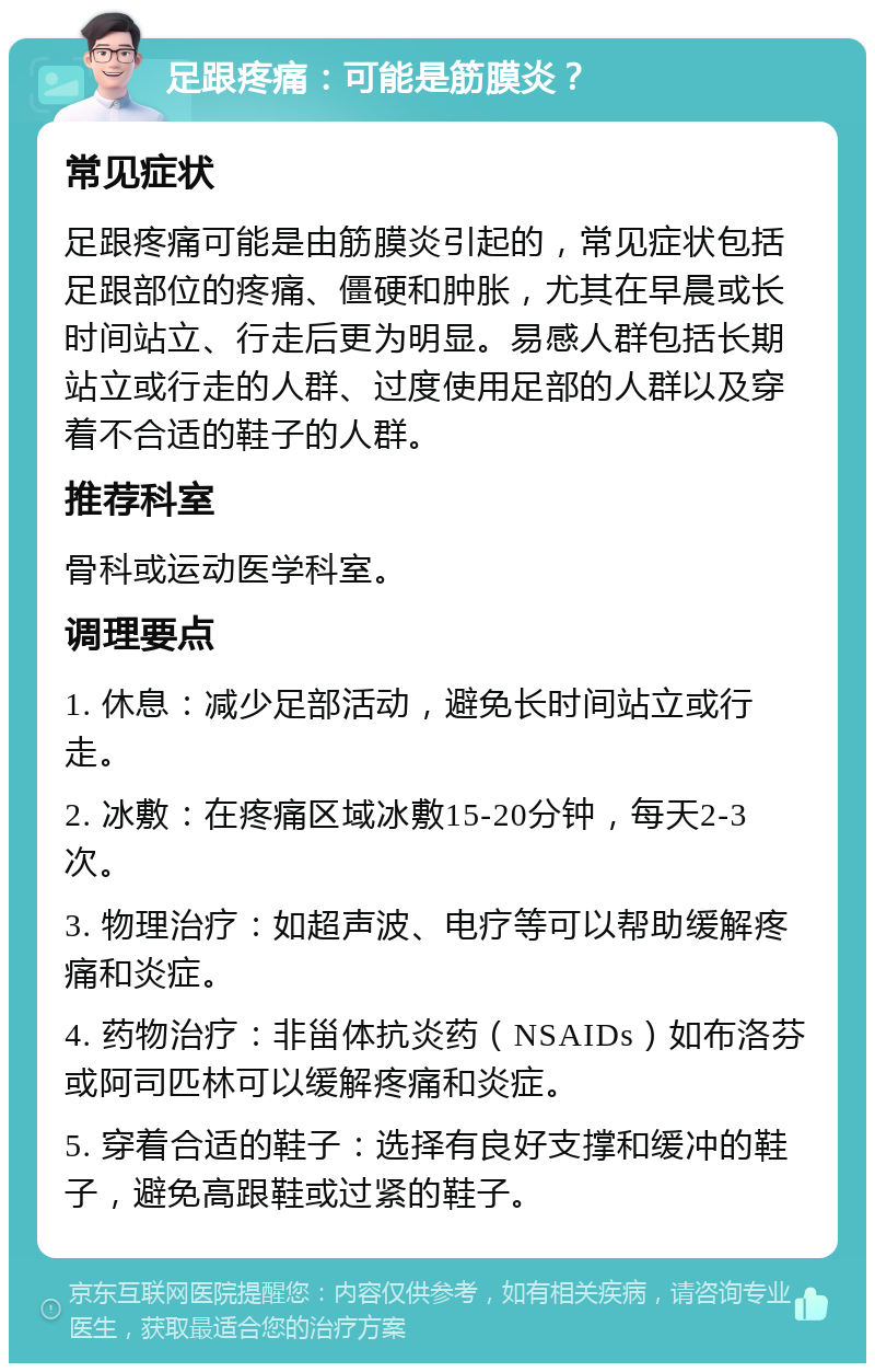 足跟疼痛：可能是筋膜炎？ 常见症状 足跟疼痛可能是由筋膜炎引起的，常见症状包括足跟部位的疼痛、僵硬和肿胀，尤其在早晨或长时间站立、行走后更为明显。易感人群包括长期站立或行走的人群、过度使用足部的人群以及穿着不合适的鞋子的人群。 推荐科室 骨科或运动医学科室。 调理要点 1. 休息：减少足部活动，避免长时间站立或行走。 2. 冰敷：在疼痛区域冰敷15-20分钟，每天2-3次。 3. 物理治疗：如超声波、电疗等可以帮助缓解疼痛和炎症。 4. 药物治疗：非甾体抗炎药（NSAIDs）如布洛芬或阿司匹林可以缓解疼痛和炎症。 5. 穿着合适的鞋子：选择有良好支撑和缓冲的鞋子，避免高跟鞋或过紧的鞋子。