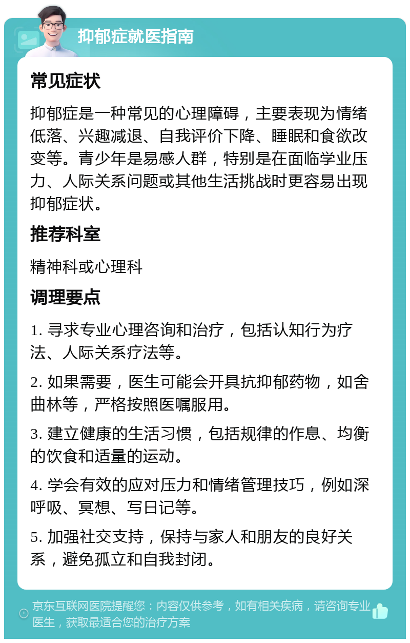 抑郁症就医指南 常见症状 抑郁症是一种常见的心理障碍，主要表现为情绪低落、兴趣减退、自我评价下降、睡眠和食欲改变等。青少年是易感人群，特别是在面临学业压力、人际关系问题或其他生活挑战时更容易出现抑郁症状。 推荐科室 精神科或心理科 调理要点 1. 寻求专业心理咨询和治疗，包括认知行为疗法、人际关系疗法等。 2. 如果需要，医生可能会开具抗抑郁药物，如舍曲林等，严格按照医嘱服用。 3. 建立健康的生活习惯，包括规律的作息、均衡的饮食和适量的运动。 4. 学会有效的应对压力和情绪管理技巧，例如深呼吸、冥想、写日记等。 5. 加强社交支持，保持与家人和朋友的良好关系，避免孤立和自我封闭。