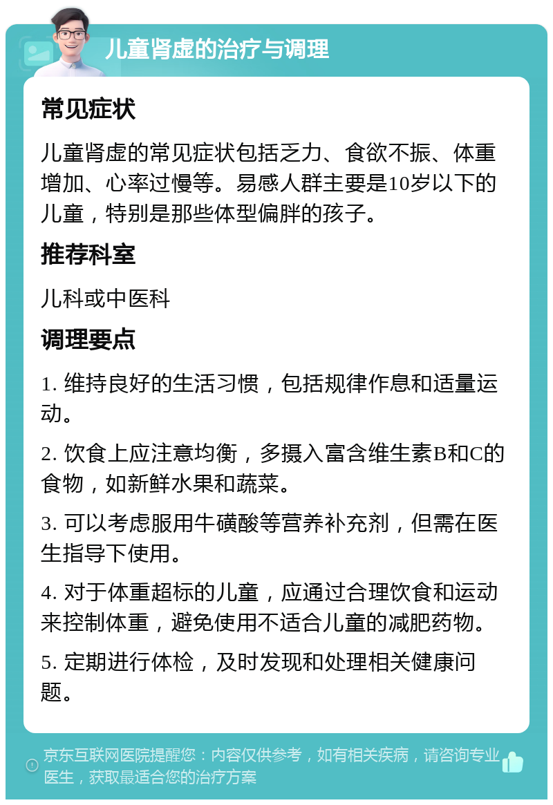 儿童肾虚的治疗与调理 常见症状 儿童肾虚的常见症状包括乏力、食欲不振、体重增加、心率过慢等。易感人群主要是10岁以下的儿童，特别是那些体型偏胖的孩子。 推荐科室 儿科或中医科 调理要点 1. 维持良好的生活习惯，包括规律作息和适量运动。 2. 饮食上应注意均衡，多摄入富含维生素B和C的食物，如新鲜水果和蔬菜。 3. 可以考虑服用牛磺酸等营养补充剂，但需在医生指导下使用。 4. 对于体重超标的儿童，应通过合理饮食和运动来控制体重，避免使用不适合儿童的减肥药物。 5. 定期进行体检，及时发现和处理相关健康问题。