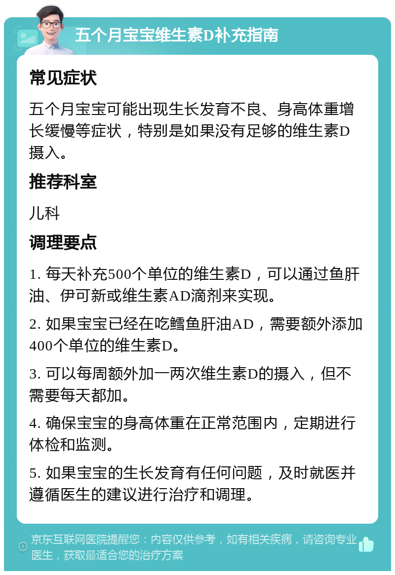 五个月宝宝维生素D补充指南 常见症状 五个月宝宝可能出现生长发育不良、身高体重增长缓慢等症状，特别是如果没有足够的维生素D摄入。 推荐科室 儿科 调理要点 1. 每天补充500个单位的维生素D，可以通过鱼肝油、伊可新或维生素AD滴剂来实现。 2. 如果宝宝已经在吃鳕鱼肝油AD，需要额外添加400个单位的维生素D。 3. 可以每周额外加一两次维生素D的摄入，但不需要每天都加。 4. 确保宝宝的身高体重在正常范围内，定期进行体检和监测。 5. 如果宝宝的生长发育有任何问题，及时就医并遵循医生的建议进行治疗和调理。