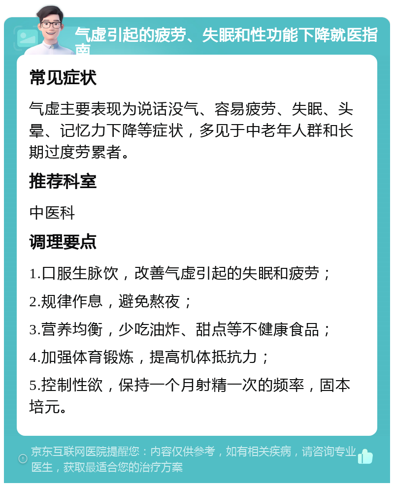 气虚引起的疲劳、失眠和性功能下降就医指南 常见症状 气虚主要表现为说话没气、容易疲劳、失眠、头晕、记忆力下降等症状，多见于中老年人群和长期过度劳累者。 推荐科室 中医科 调理要点 1.口服生脉饮，改善气虚引起的失眠和疲劳； 2.规律作息，避免熬夜； 3.营养均衡，少吃油炸、甜点等不健康食品； 4.加强体育锻炼，提高机体抵抗力； 5.控制性欲，保持一个月射精一次的频率，固本培元。