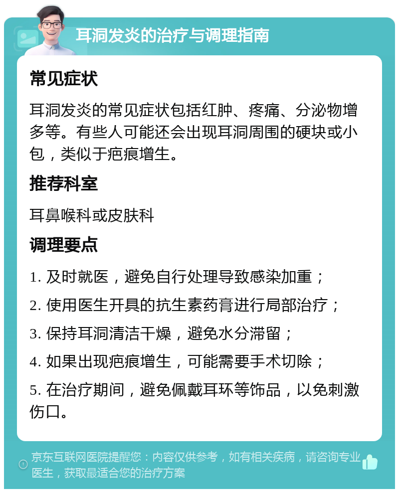 耳洞发炎的治疗与调理指南 常见症状 耳洞发炎的常见症状包括红肿、疼痛、分泌物增多等。有些人可能还会出现耳洞周围的硬块或小包，类似于疤痕增生。 推荐科室 耳鼻喉科或皮肤科 调理要点 1. 及时就医，避免自行处理导致感染加重； 2. 使用医生开具的抗生素药膏进行局部治疗； 3. 保持耳洞清洁干燥，避免水分滞留； 4. 如果出现疤痕增生，可能需要手术切除； 5. 在治疗期间，避免佩戴耳环等饰品，以免刺激伤口。