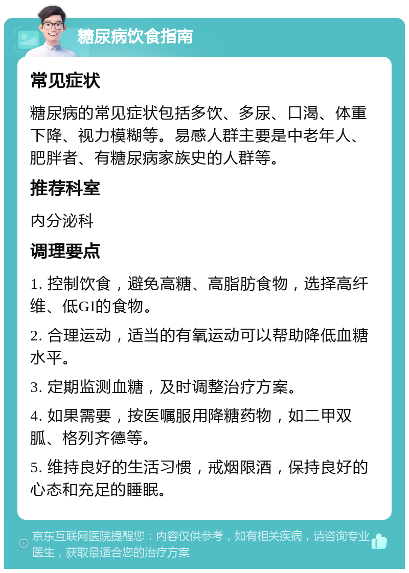 糖尿病饮食指南 常见症状 糖尿病的常见症状包括多饮、多尿、口渴、体重下降、视力模糊等。易感人群主要是中老年人、肥胖者、有糖尿病家族史的人群等。 推荐科室 内分泌科 调理要点 1. 控制饮食，避免高糖、高脂肪食物，选择高纤维、低GI的食物。 2. 合理运动，适当的有氧运动可以帮助降低血糖水平。 3. 定期监测血糖，及时调整治疗方案。 4. 如果需要，按医嘱服用降糖药物，如二甲双胍、格列齐德等。 5. 维持良好的生活习惯，戒烟限酒，保持良好的心态和充足的睡眠。