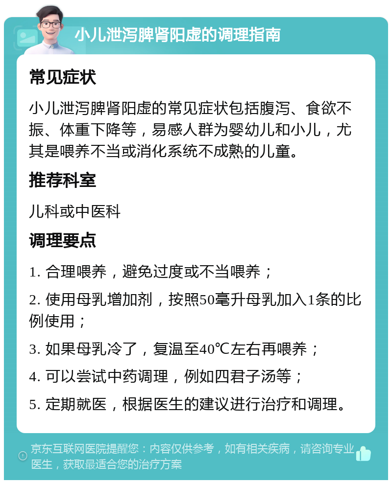 小儿泄泻脾肾阳虚的调理指南 常见症状 小儿泄泻脾肾阳虚的常见症状包括腹泻、食欲不振、体重下降等，易感人群为婴幼儿和小儿，尤其是喂养不当或消化系统不成熟的儿童。 推荐科室 儿科或中医科 调理要点 1. 合理喂养，避免过度或不当喂养； 2. 使用母乳增加剂，按照50毫升母乳加入1条的比例使用； 3. 如果母乳冷了，复温至40℃左右再喂养； 4. 可以尝试中药调理，例如四君子汤等； 5. 定期就医，根据医生的建议进行治疗和调理。