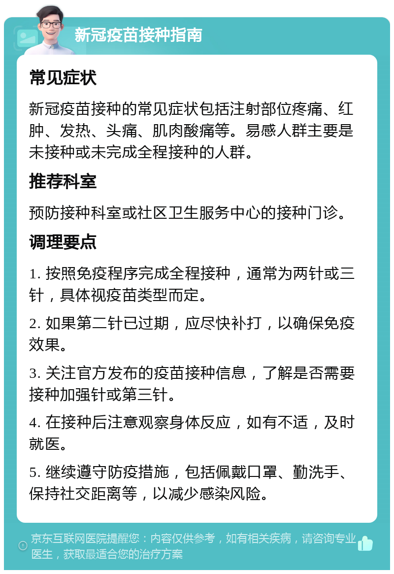 新冠疫苗接种指南 常见症状 新冠疫苗接种的常见症状包括注射部位疼痛、红肿、发热、头痛、肌肉酸痛等。易感人群主要是未接种或未完成全程接种的人群。 推荐科室 预防接种科室或社区卫生服务中心的接种门诊。 调理要点 1. 按照免疫程序完成全程接种，通常为两针或三针，具体视疫苗类型而定。 2. 如果第二针已过期，应尽快补打，以确保免疫效果。 3. 关注官方发布的疫苗接种信息，了解是否需要接种加强针或第三针。 4. 在接种后注意观察身体反应，如有不适，及时就医。 5. 继续遵守防疫措施，包括佩戴口罩、勤洗手、保持社交距离等，以减少感染风险。