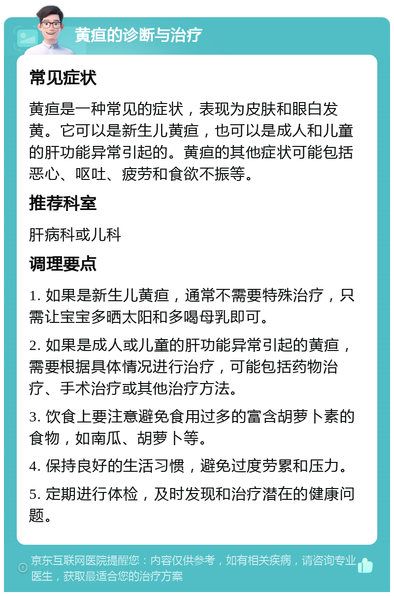 黄疸的诊断与治疗 常见症状 黄疸是一种常见的症状，表现为皮肤和眼白发黄。它可以是新生儿黄疸，也可以是成人和儿童的肝功能异常引起的。黄疸的其他症状可能包括恶心、呕吐、疲劳和食欲不振等。 推荐科室 肝病科或儿科 调理要点 1. 如果是新生儿黄疸，通常不需要特殊治疗，只需让宝宝多晒太阳和多喝母乳即可。 2. 如果是成人或儿童的肝功能异常引起的黄疸，需要根据具体情况进行治疗，可能包括药物治疗、手术治疗或其他治疗方法。 3. 饮食上要注意避免食用过多的富含胡萝卜素的食物，如南瓜、胡萝卜等。 4. 保持良好的生活习惯，避免过度劳累和压力。 5. 定期进行体检，及时发现和治疗潜在的健康问题。