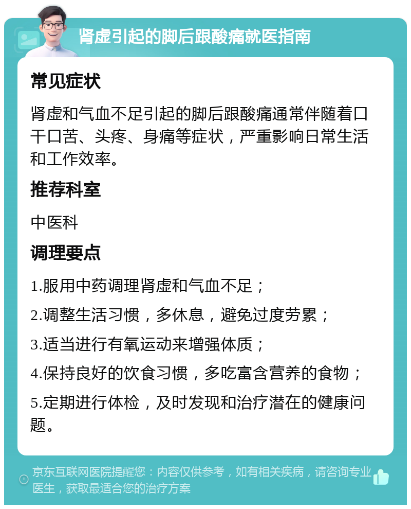 肾虚引起的脚后跟酸痛就医指南 常见症状 肾虚和气血不足引起的脚后跟酸痛通常伴随着口干口苦、头疼、身痛等症状，严重影响日常生活和工作效率。 推荐科室 中医科 调理要点 1.服用中药调理肾虚和气血不足； 2.调整生活习惯，多休息，避免过度劳累； 3.适当进行有氧运动来增强体质； 4.保持良好的饮食习惯，多吃富含营养的食物； 5.定期进行体检，及时发现和治疗潜在的健康问题。