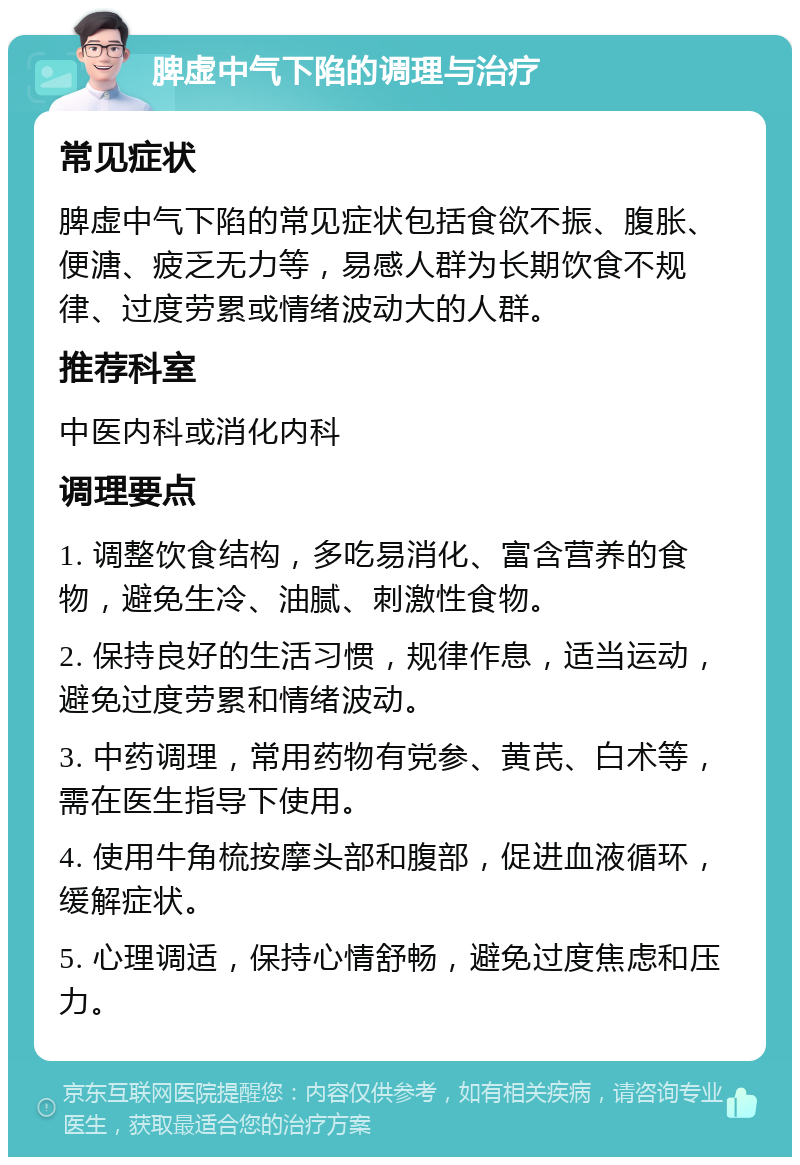 脾虚中气下陷的调理与治疗 常见症状 脾虚中气下陷的常见症状包括食欲不振、腹胀、便溏、疲乏无力等，易感人群为长期饮食不规律、过度劳累或情绪波动大的人群。 推荐科室 中医内科或消化内科 调理要点 1. 调整饮食结构，多吃易消化、富含营养的食物，避免生冷、油腻、刺激性食物。 2. 保持良好的生活习惯，规律作息，适当运动，避免过度劳累和情绪波动。 3. 中药调理，常用药物有党参、黄芪、白术等，需在医生指导下使用。 4. 使用牛角梳按摩头部和腹部，促进血液循环，缓解症状。 5. 心理调适，保持心情舒畅，避免过度焦虑和压力。