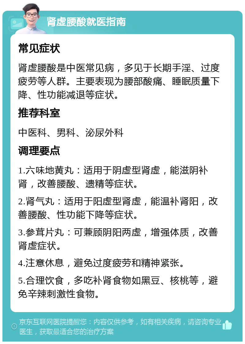 肾虚腰酸就医指南 常见症状 肾虚腰酸是中医常见病，多见于长期手淫、过度疲劳等人群。主要表现为腰部酸痛、睡眠质量下降、性功能减退等症状。 推荐科室 中医科、男科、泌尿外科 调理要点 1.六味地黄丸：适用于阴虚型肾虚，能滋阴补肾，改善腰酸、遗精等症状。 2.肾气丸：适用于阳虚型肾虚，能温补肾阳，改善腰酸、性功能下降等症状。 3.参茸片丸：可兼顾阴阳两虚，增强体质，改善肾虚症状。 4.注意休息，避免过度疲劳和精神紧张。 5.合理饮食，多吃补肾食物如黑豆、核桃等，避免辛辣刺激性食物。