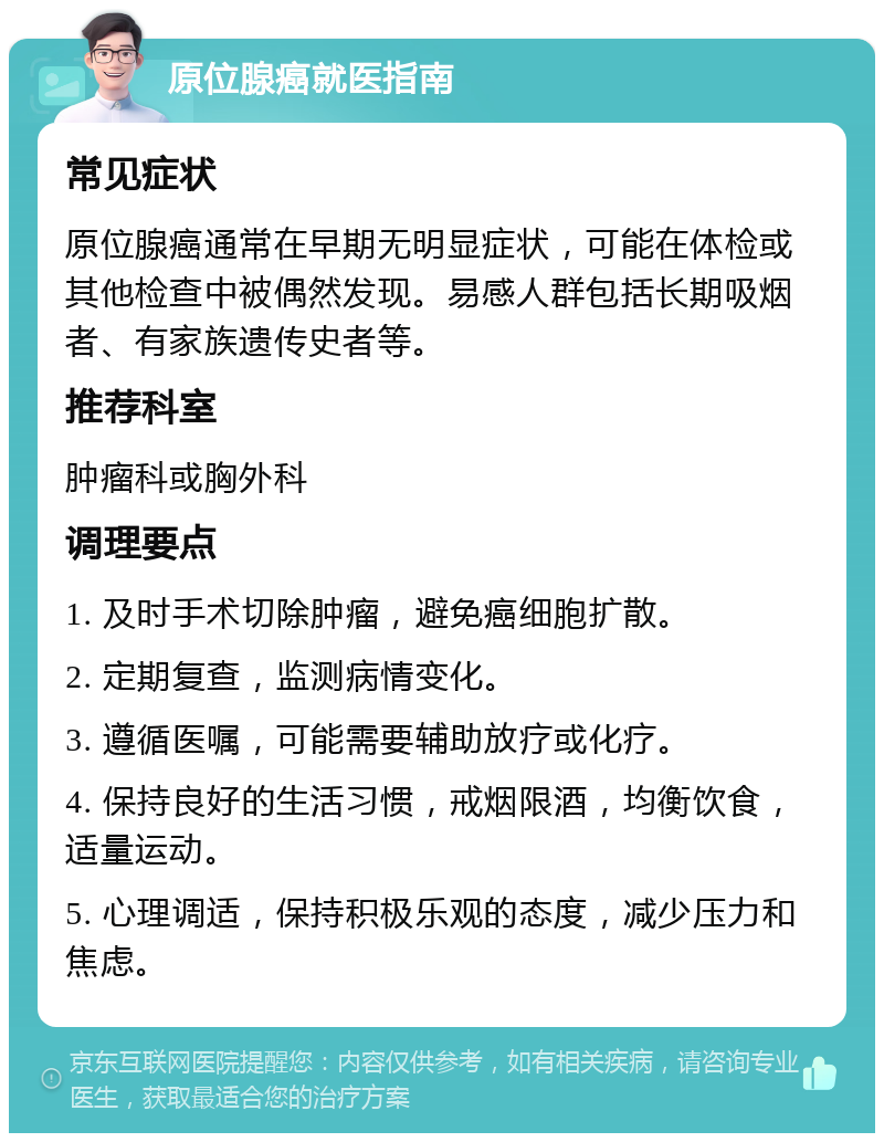 原位腺癌就医指南 常见症状 原位腺癌通常在早期无明显症状，可能在体检或其他检查中被偶然发现。易感人群包括长期吸烟者、有家族遗传史者等。 推荐科室 肿瘤科或胸外科 调理要点 1. 及时手术切除肿瘤，避免癌细胞扩散。 2. 定期复查，监测病情变化。 3. 遵循医嘱，可能需要辅助放疗或化疗。 4. 保持良好的生活习惯，戒烟限酒，均衡饮食，适量运动。 5. 心理调适，保持积极乐观的态度，减少压力和焦虑。