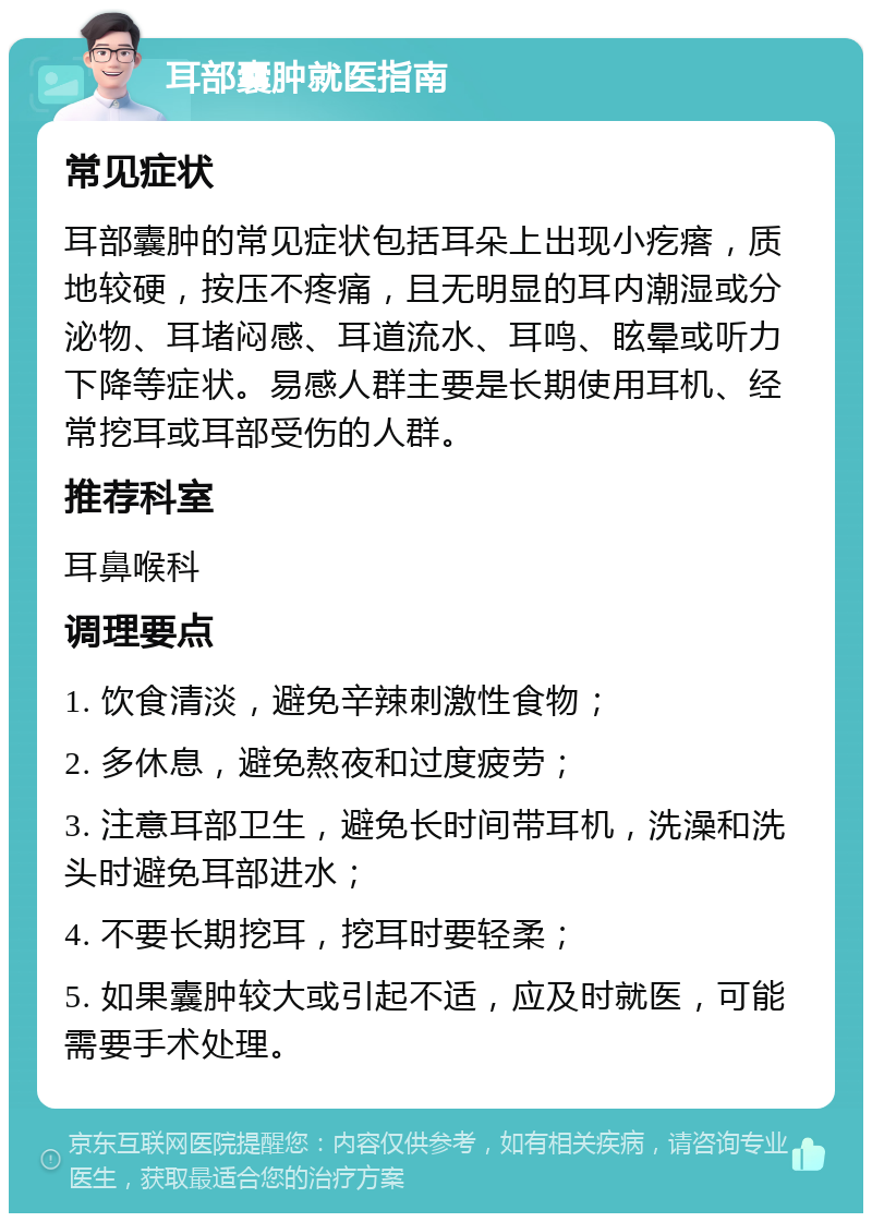 耳部囊肿就医指南 常见症状 耳部囊肿的常见症状包括耳朵上出现小疙瘩，质地较硬，按压不疼痛，且无明显的耳内潮湿或分泌物、耳堵闷感、耳道流水、耳鸣、眩晕或听力下降等症状。易感人群主要是长期使用耳机、经常挖耳或耳部受伤的人群。 推荐科室 耳鼻喉科 调理要点 1. 饮食清淡，避免辛辣刺激性食物； 2. 多休息，避免熬夜和过度疲劳； 3. 注意耳部卫生，避免长时间带耳机，洗澡和洗头时避免耳部进水； 4. 不要长期挖耳，挖耳时要轻柔； 5. 如果囊肿较大或引起不适，应及时就医，可能需要手术处理。