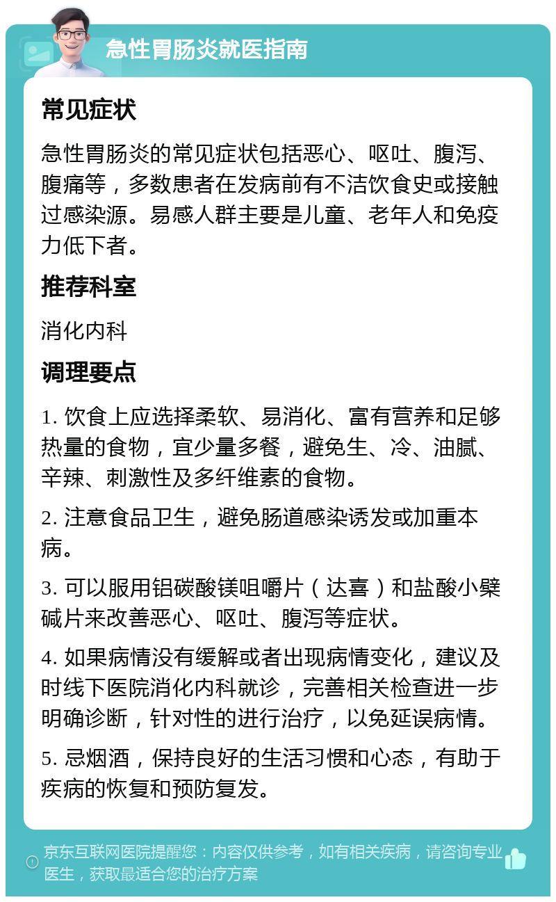 急性胃肠炎就医指南 常见症状 急性胃肠炎的常见症状包括恶心、呕吐、腹泻、腹痛等，多数患者在发病前有不洁饮食史或接触过感染源。易感人群主要是儿童、老年人和免疫力低下者。 推荐科室 消化内科 调理要点 1. 饮食上应选择柔软、易消化、富有营养和足够热量的食物，宜少量多餐，避免生、冷、油腻、辛辣、刺激性及多纤维素的食物。 2. 注意食品卫生，避免肠道感染诱发或加重本病。 3. 可以服用铝碳酸镁咀嚼片（达喜）和盐酸小檗碱片来改善恶心、呕吐、腹泻等症状。 4. 如果病情没有缓解或者出现病情变化，建议及时线下医院消化内科就诊，完善相关检查进一步明确诊断，针对性的进行治疗，以免延误病情。 5. 忌烟酒，保持良好的生活习惯和心态，有助于疾病的恢复和预防复发。