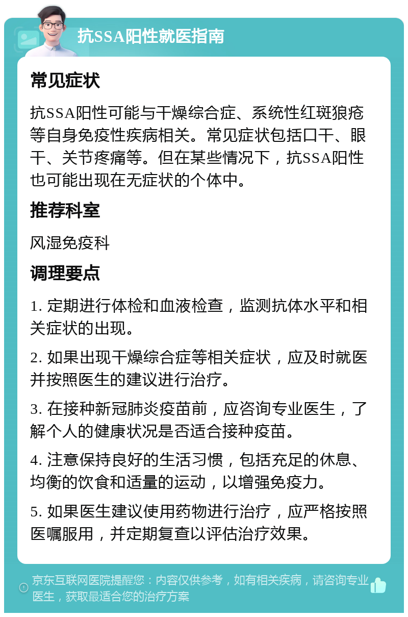 抗SSA阳性就医指南 常见症状 抗SSA阳性可能与干燥综合症、系统性红斑狼疮等自身免疫性疾病相关。常见症状包括口干、眼干、关节疼痛等。但在某些情况下，抗SSA阳性也可能出现在无症状的个体中。 推荐科室 风湿免疫科 调理要点 1. 定期进行体检和血液检查，监测抗体水平和相关症状的出现。 2. 如果出现干燥综合症等相关症状，应及时就医并按照医生的建议进行治疗。 3. 在接种新冠肺炎疫苗前，应咨询专业医生，了解个人的健康状况是否适合接种疫苗。 4. 注意保持良好的生活习惯，包括充足的休息、均衡的饮食和适量的运动，以增强免疫力。 5. 如果医生建议使用药物进行治疗，应严格按照医嘱服用，并定期复查以评估治疗效果。