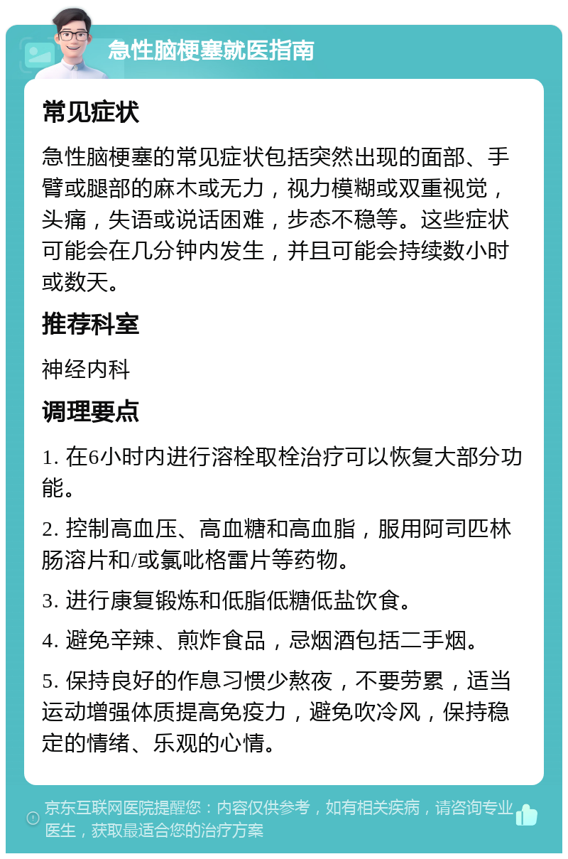 急性脑梗塞就医指南 常见症状 急性脑梗塞的常见症状包括突然出现的面部、手臂或腿部的麻木或无力，视力模糊或双重视觉，头痛，失语或说话困难，步态不稳等。这些症状可能会在几分钟内发生，并且可能会持续数小时或数天。 推荐科室 神经内科 调理要点 1. 在6小时内进行溶栓取栓治疗可以恢复大部分功能。 2. 控制高血压、高血糖和高血脂，服用阿司匹林肠溶片和/或氯吡格雷片等药物。 3. 进行康复锻炼和低脂低糖低盐饮食。 4. 避免辛辣、煎炸食品，忌烟酒包括二手烟。 5. 保持良好的作息习惯少熬夜，不要劳累，适当运动增强体质提高免疫力，避免吹冷风，保持稳定的情绪、乐观的心情。