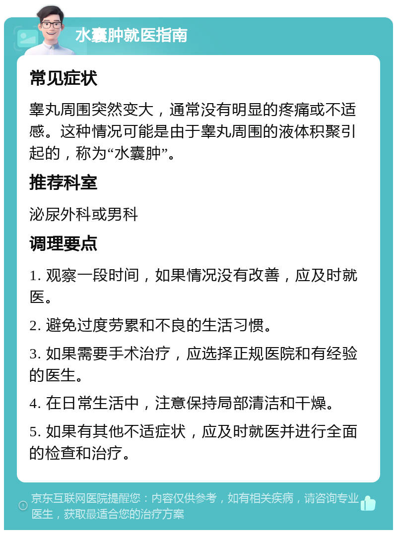 水囊肿就医指南 常见症状 睾丸周围突然变大，通常没有明显的疼痛或不适感。这种情况可能是由于睾丸周围的液体积聚引起的，称为“水囊肿”。 推荐科室 泌尿外科或男科 调理要点 1. 观察一段时间，如果情况没有改善，应及时就医。 2. 避免过度劳累和不良的生活习惯。 3. 如果需要手术治疗，应选择正规医院和有经验的医生。 4. 在日常生活中，注意保持局部清洁和干燥。 5. 如果有其他不适症状，应及时就医并进行全面的检查和治疗。