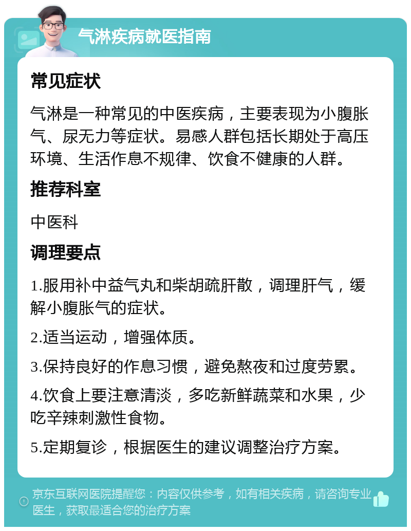 气淋疾病就医指南 常见症状 气淋是一种常见的中医疾病，主要表现为小腹胀气、尿无力等症状。易感人群包括长期处于高压环境、生活作息不规律、饮食不健康的人群。 推荐科室 中医科 调理要点 1.服用补中益气丸和柴胡疏肝散，调理肝气，缓解小腹胀气的症状。 2.适当运动，增强体质。 3.保持良好的作息习惯，避免熬夜和过度劳累。 4.饮食上要注意清淡，多吃新鲜蔬菜和水果，少吃辛辣刺激性食物。 5.定期复诊，根据医生的建议调整治疗方案。