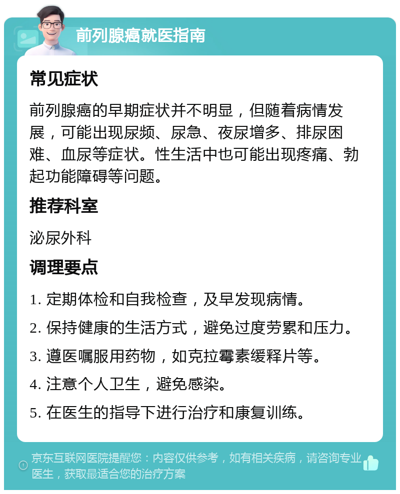 前列腺癌就医指南 常见症状 前列腺癌的早期症状并不明显，但随着病情发展，可能出现尿频、尿急、夜尿增多、排尿困难、血尿等症状。性生活中也可能出现疼痛、勃起功能障碍等问题。 推荐科室 泌尿外科 调理要点 1. 定期体检和自我检查，及早发现病情。 2. 保持健康的生活方式，避免过度劳累和压力。 3. 遵医嘱服用药物，如克拉霉素缓释片等。 4. 注意个人卫生，避免感染。 5. 在医生的指导下进行治疗和康复训练。